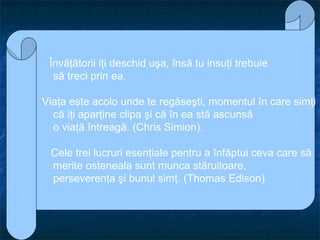 Învăţătorii iţi deschid uşa, însă tu insuţi trebuie să treci prin ea.   Viaţa este acolo unde te regăseşti, momentul în care simţi  că iţi aparţine clipa şi că în ea stă ascunsă o viaţă întreagă. (Chris Simion).   Cele trei lucruri esenţiale pentru a înfăptui ceva care să  merite osteneala sunt munca stăruitoare, perseverenţa şi bunul simţ. (Thomas Edison) 