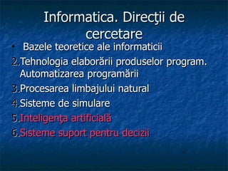 Informatica. Direcţii de cercetare Bazele teoretice ale informaticii Tehnologia elaborării produselor program. Automatizarea programării Procesarea limbajului natural Sisteme de simulare Inteligenţa artificială Sisteme suport pentru decizii 