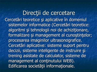 Direcţii de cercetare Cercetări teoretice şi aplicative în domeniul sistemelor informatice (Cercetări teoretice: algoritmi şi tehnologii noi de achiziţionare, formalizare şi management al cunoştinţelor; procesarea imaginilor ultrasonografice. Cercetări aplicative: sisteme suport pentru decizii, sisteme inteligente de instruire şi trening asistate de calculator, sisteme de management al conţinutului WEB). Edificarea societăţii informaţionale. 