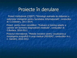Proiecte în derulare Proiect instituţional (CSŞDT),&quot;Tehnologii avansate de elaborare a sistemelor inteligente pentru Societatea Informaţională&quot;, conducător dr. C.Ciubotaru, 2011-2014; Proiect  pentru tineri cercetători  &quot;Evaluare şi training adaptiv a cadrelor din domeniul diagnosticării medicale&quot;, conducător dr. O.Burlaca, 2010-2011; Proiectul internaţional, &quot;Metode inovative pentru vizualizarea şi investigarea ecografică în scop medical (MIVIEM)&quot;, conducător m.c. C. Gaindric, 2010-2012. 