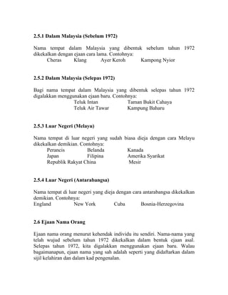 2.5.1 Dalam Malaysia (Sebelum 1972)

Nama tempat dalam Malaysia yang dibentuk sebelum tahun 1972
dikekalkan dengan ejaan cara lama. Contohnya:
      Cheras      Klang        Ayer Keroh     Kampong Nyior


2.5.2 Dalam Malaysia (Selepas 1972)

Bagi nama tempat dalam Malaysia yang dibentuk selepas tahun 1972
digalakkan menggunakan ejaan baru. Contohnya:
                 Teluk Intan             Taman Bukit Cahaya
                 Teluk Air Tawar         Kampung Baharu


2.5.3 Luar Negeri (Melayu)

Nama tempat di luar negeri yang sudah biasa dieja dengan cara Melayu
dikekalkan demikian. Contohnya:
      Perancis          Belanda        Kanada
      Japan             Filipina       Amerika Syarikat
      Republik Rakyat China             Mesir


2.5.4 Luar Negeri (Antarabangsa)

Nama tempat di luar negeri yang dieja dengan cara antarabangsa dikekalkan
demikian. Contohnya:
England          New York            Cuba        Bosnia-Herzegovina


2.6 Ejaan Nama Orang

Ejaan nama orang menurut kehendak individu itu sendiri. Nama-nama yang
telah wujud sebelum tahun 1972 dikekalkan dalam bentuk ejaan asal.
Selepas tahun 1972, kita digalakkan menggunakan ejaan baru. Walau
bagaimanapun, ejaan nama yang sah adalah seperti yang didaftarkan dalam
sijil kelahiran dan dalam kad pengenalan.
 