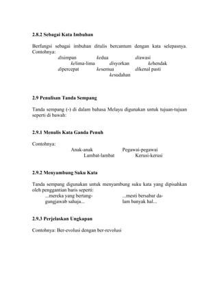 2.8.2 Sebagai Kata Imbuhan

Berfungsi sebagai imbuhan ditulis bercantum dengan kata selepasnya.
Contohnya:
           disimpan          kedua           diawasi
                 kelima-lima       disyorkan       kehendak
           dipercepat        kesemua         dikenal pasti
                                   kesudahan



2.9 Penulisan Tanda Sempang

Tanda sempang (-) di dalam bahasa Melayu digunakan untuk tujuan-tujuan
seperti di bawah:


2.9.1 Menulis Kata Ganda Penuh

Contohnya:
                  Anak-anak                  Pegawai-pegawai
                       Lambat-lambat              Kerusi-kerusi


2.9.2 Menyambung Suku Kata

Tanda sempang digunakan untuk menyambung suku kata yang dipisahkan
oleh penggantian baris seperti:
      ...mereka yang bertang-        ...mesti bersabar da-
      gungjawab sahaja...            lam banyak hal...


2.9.3 Perjelaskan Ungkapan

Contohnya: Ber-evolusi dengan ber-revolusi
 