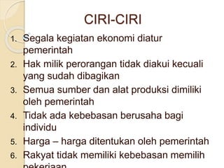CIRI-CIRI 
1. Segala kegiatan ekonomi diatur 
pemerintah 
2. Hak milik perorangan tidak diakui kecuali 
yang sudah dibagikan 
3. Semua sumber dan alat produksi dimiliki 
oleh pemerintah 
4. Tidak ada kebebasan berusaha bagi 
individu 
5. Harga – harga ditentukan oleh pemerintah 
6. Rakyat tidak memiliki kebebasan memilih 
pekerjaan 
 
