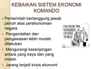 KEBAIKAN SISTEM EKONOMI 
KOMANDO 
 Pemerintah bertanggung jawab 
penuh atas perekonomian 
negara 
 Pengendalian dan 
pengawasan lebih mudah 
dilakukan 
 Mengurangi kesenjangan 
antara yang kaya dan yang 
miskin 
 Jarang terjadi krisis ekonomi 
karena kegiatan ekonomi 
 