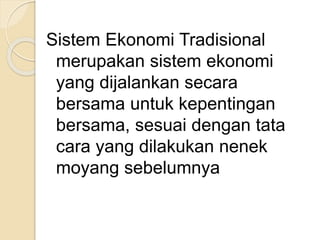 Sistem Ekonomi Tradisional 
merupakan sistem ekonomi 
yang dijalankan secara 
bersama untuk kepentingan 
bersama, sesuai dengan tata 
cara yang dilakukan nenek 
moyang sebelumnya 
 