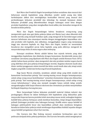 Karl Marx dan Friedrich Engels berpendapat bahwa sosialisme akan muncul dari 
keharusan sejarah kapitalisme yang diberikan sendiri sudah usang dan tidak 
berkelanjutan akibat dari meningkatnya kontradiksi internal yang muncul dari 
perkembangan kekuatan produktif dan teknologi. Itu menjadi kemajuan dalam 
kekuatan produktif yang dikombinasikan dengan hubungan sosial lama dengan 
produksi kapitalisme yang akan menghasilkan kontradiksi, dan kemudian mengarah ke 
kesadaran kelas pekerja. 
Marx dan Engels berpandangan bahwa kesadaran orang-orang yang 
memperoleh upah atau gaji (kelas pekerja dalam arti Marxis luas) akan dibentuk oleh 
kondisi mereka yang menjadi budakan upah, yang mengarah ke kecenderungan untuk 
mencari kebebasan atau emansipasi mereka dengan menggulingkan kepemilikan alat-alat 
produksi oleh kapitalis, dan akibatnya, menggulingkan negara yang menjunjung 
tinggi tata ekonomi kapitalis ini. Bagi Marx dan Engels, kondisi ini menentukan 
kesadaran dan mengakhiri peran kelas kapitalis yang pada akhirnya mengarah ke 
masyarakat tanpa kelas di mana negara akan melenyap. 
Konsepsi sosialisme Marxis adalah bahwa fase sejarah tertentu yang akan 
menggantikan kapitalisme dan didahului dengan komunisme. Karakteristik utama dari 
sosialisme (terutama yang dipahami oleh Marx dan Engels setelah Komune Paris 1871) 
adalah bahwa kaum proletar akan mengontrol alat-alat produksi melalui negara buruh 
yang didirikan oleh para pekerja di kepentingan mereka. Kegiatan ekonomi masih akan 
diatur melalui penggunaan sistem insentif dan kelas sosial masih akan ada, tetapi untuk 
tingkat yang lebih rendah dan berkurang di bawah kapitalisme. 
Bagi kaum Marxis ortodoks, sosialisme adalah tahap yang lebih rendah dari 
komunisme berdasarkan prinsip "dari masing-masing sesuai dengan kemampuannya, 
untuk setiap orang sesuai kontribusinya" sementara komunisme tahap atas didasarkan 
pada prinsip "dari masing-masing sesuai dengan kemampuannya, untuk setiap orang 
sesuai kebutuhannya."; tahap atas menjadi mungkin hanya setelah tahap sosialis 
mengembangkan lebih lanjut efisiensi ekonomi dan otomatisasi produksi menyebabkan 
berlimpah-limpahnya barang dan jasa. 
Marx berpendapat bahwa kekuatan produktif material (dalam industri dan 
perdagangan) dibawa ke dalam kehidupan oleh kapitalisme yang didasarkan pada 
masyarakat koperasi karena produksi telah mencakup massa sosial, sedangkan kegiatan 
kolektif kelas pekerja bertujuan untuk membuat komoditas, tetapi dengan kepemilikan 
pribadi (hubungan produksi atau hubungan barang). Konflik antara upaya kolektif di 
kalangan pabrik-pabrik besar dan kepemilikan pribadi akan membawa keinginan 
kesadaran dalam kelas pekerja untuk membangun kepemilikan kolektif sepadan dengan 
upaya kolektif pengalaman sehari-hari mereka. 
Che Guevara dan Mao Zedong mencari sosialisme berdasarkan para tani 
pedesaan daripada kelas pekerja perkotaan. Che Guevara berusaha untuk menginspirasi 
 