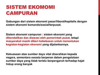 SISTEM EKOMOMI
CAMPURAN
Gabungan dari sistem ekonomi pasar/liberal/kapitalis dengan
sistem ekonomi komando/sosial/terpusat.
Sistem ekonomi campuran : sistem ekonomi yang
dikendalikan dan diawasi oleh pemerintah pusat, tetapi
masyarakat masih diberi kebebasan untuk menentukan
kegiatan-kegiatan ekonomi yang dijalankannya.
Kekuasaan atas sumber daya vital diserahkan kepada
negara, sementara swasta berperan dalam pengelolaan
sumber daya yang tidak terlalu berpengaruh terhadap hajat
hidup orang banyak
 