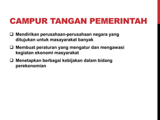 CAMPUR TANGAN PEMERINTAH
 Mendirikan perusahaan-perusahaan negara yang
ditujukan untuk masayarakat banyak
 Membuat peraturan yang mengatur dan mengawasi
kegiatan ekonomi masyarakat
 Menetapkan berbagai kebijakan dalam bidang
perekonomian
 