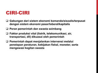 CIRI-CIRI
 Gabungan dari sistem ekonomi komando/sisoalis/terpusat
dengan sistem ekonomi pasar/loberal/kapitalis
 Peran pemerintah dan swasta seimbang
 Faktor produksi vital (listrik, telekomunikasi, air,
transportasi, dll) dikuasai oleh pemerintah
 Pemerintah dapat menjalankan intervensi melalui
penetapan peraturan, kebijakan fiskal, moneter, serta
mengawasi kegitan swasta
 
