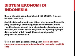 SISTEM EKONOMI DI
INDONESIA
Sistem ekonomi yang digunakan di INDONESIA  sistem
ekonomi pancasila
Adalah sistem ekonomi yang dijiwai oleh ideologi Pancasila,
yang didalamnya tekandung makna demokrasi ekonomi
yakni kegiatan ekonomi yang dilakukan berdasarkan usaha
bersama, berasaskan kekeluargaan dan kegotongroyongan
dari, oleh dan untuk rakyat dibawah pimpinan dan
pengawasan pemerintah
Sistem ekonomi pancasila merupakan sistem ekonomi
campuran namun menerapkan nilai-nilai pancasila dan UUD
1945
 