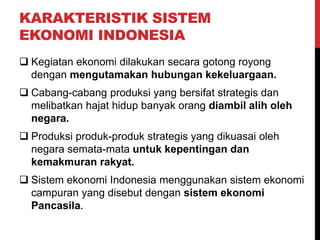 KARAKTERISTIK SISTEM
EKONOMI INDONESIA
 Kegiatan ekonomi dilakukan secara gotong royong
dengan mengutamakan hubungan kekeluargaan.
 Cabang-cabang produksi yang bersifat strategis dan
melibatkan hajat hidup banyak orang diambil alih oleh
negara.
 Produksi produk-produk strategis yang dikuasai oleh
negara semata-mata untuk kepentingan dan
kemakmuran rakyat.
 Sistem ekonomi Indonesia menggunakan sistem ekonomi
campuran yang disebut dengan sistem ekonomi
Pancasila.
 