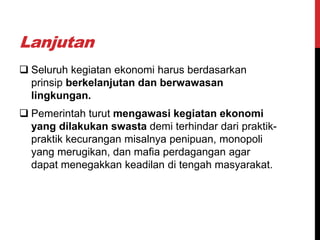 Lanjutan
 Seluruh kegiatan ekonomi harus berdasarkan
prinsip berkelanjutan dan berwawasan
lingkungan.
 Pemerintah turut mengawasi kegiatan ekonomi
yang dilakukan swasta demi terhindar dari praktik-
praktik kecurangan misalnya penipuan, monopoli
yang merugikan, dan mafia perdagangan agar
dapat menegakkan keadilan di tengah masyarakat.
 
