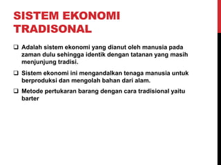 SISTEM EKONOMI
TRADISONAL
 Adalah sistem ekonomi yang dianut oleh manusia pada
zaman dulu sehingga identik dengan tatanan yang masih
menjunjung tradisi.
 Sistem ekonomi ini mengandalkan tenaga manusia untuk
berproduksi dan mengolah bahan dari alam.
 Metode pertukaran barang dengan cara tradisional yaitu
barter
 