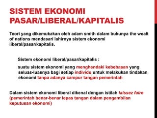 SISTEM EKONOMI
PASAR/LIBERAL/KAPITALIS
Teori yang dikemukakan oleh adam smith dalam bukunya the wealt
of nations mendasari lahirnya sistem ekonomi
liberal/pasar/kapitalis.
Sistem ekonomi liberal/pasar/kapitalis :
suatu sistem ekonomi yang menghendaki kebebasan yang
seluas-luasnya bagi setiap individu untuk melakukan tindakan
ekonomi tanpa adanya campur tangan pemerintah
Dalam sistem ekonomi liberal dikenal dengan istilah laissez faire
(pemerintah benar-benar lepas tangan dalam pengambilan
keputusan ekonomi)
 