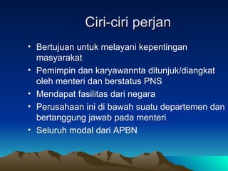 Ciri-ciri perjan Bertujuan untuk melayani kepentingan masyarakat Pemimpin dan karyawannta ditunjuk/diangkat oleh menteri dan berstatus PNS Mendapat fasilitas dari negara Perusahaan ini di bawah suatu departemen dan bertanggung jawab pada menteri Seluruh modal dari APBN 