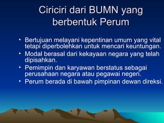 Ciriciri dari BUMN yang berbentuk Perum Bertujuan melayani kepentinan umum yang vital tetapi diperbolehkan untuk mencari keuntungan. Modal berasal dari kekayaan negara yang telah dipisahkan. Pemimpin dan karyawan berstatus sebagai perusahaan negara atau pegawai negeri. Perum berada di bawah pimpinan dewan direksi. 