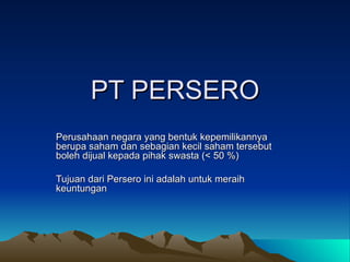 PT PERSERO Perusahaan negara yang bentuk kepemilikannya berupa saham dan sebagian kecil saham tersebut boleh dijual kepada pihak swasta (< 50 %) Tujuan dari Persero ini adalah untuk meraih keuntungan  