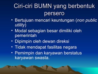 Ciri-ciri BUMN yang berbentuk persero Bertujuan mencari keuntungan ( non public utility ) Modal sebagian besar dimiliki oleh pemerintah Dipimpin oleh dewan direksi Tidak mendapat fasilitas negara Pemimpin dan karyawan berstatus karyawan swasta. 