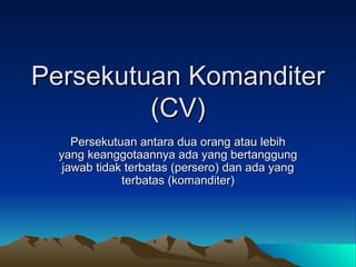 Persekutuan Komanditer (CV) Persekutuan antara dua orang atau lebih yang keanggotaannya ada yang bertanggung jawab tidak terbatas (persero) dan ada yang terbatas (komanditer) 