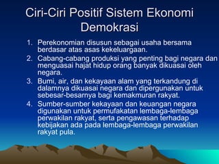 Ciri-Ciri Positif Sistem Ekonomi Demokrasi Perekonomian disusun sebagai usaha bersama berdasar atas asas kekeluargaan. Cabang-cabang produksi yang penting bagi negara dan menguasai hajat hidup orang banyak dikuasai oleh negara. Bumi, air, dan kekayaan alam yang terkandung di dalamnya dikuasai negara dan dipergunakan untuk sebesar-besarnya bagi kemakmuran rakyat. Sumber-sumber kekayaan dan keuangan negara digunakan untuk permufakatan lembaga-lembaga perwakilan rakyat, serta pengawasan terhadap kebijakan ada pada lembaga-lembaga perwakilan rakyat pula. 