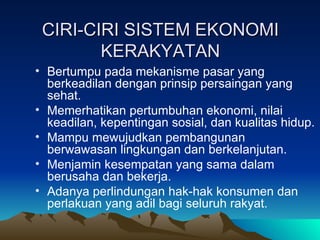 CIRI-CIRI SISTEM EKONOMI KERAKYATAN Bertumpu pada mekanisme pasar yang berkeadilan dengan prinsip persaingan yang sehat. Memerhatikan pertumbuhan ekonomi, nilai keadilan, kepentingan sosial, dan kualitas hidup. Mampu mewujudkan pembangunan berwawasan lingkungan dan berkelanjutan. Menjamin kesempatan yang sama dalam berusaha dan bekerja. Adanya perlindungan hak-hak konsumen dan perlakuan yang adil bagi seluruh rakyat. 