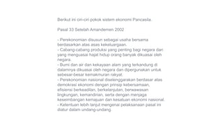 Berikut ini ciri-ciri pokok sistem ekonomi Pancasila.
Pasal 33 Setelah Amandemen 2002
- Perekonomian disusun sebagai usaha bersama
berdasarkan atas asas kekeluargaan.
- Cabang-cabang produksi yang penting bagi negara dan
yang menguasai hajat hidup orang banyak dikuasai oleh
negara.
- Bumi dan air dan kekayaan alam yang terkandung di
dalamnya dikuasai oleh negara dan dipergunakan untuk
sebesar-besar kemakmuran rakyat.
- Perekonomian nasional diselenggarakan berdasar atas
demokrasi ekonomi dengan prinsip kebersamaan,
efisiensi berkeadilan, berkelanjutan, berwawasan
lingkungan, kemandirian, serta dengan menjaga
keseimbangan kemajuan dan kesatuan ekonomi nasional.
- Ketentuan lebih lanjut mengenai pelaksanaan pasal ini
diatur dalam undang-undang.
 