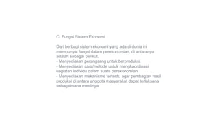 C. Fungsi Sistem Ekonomi
Dari berbagi sistem ekonomi yang ada di dunia ini
mempunyai fungsi dalam perekonomian, di antaranya
adalah sebagai berikut.
- Menyediakan perangsang untuk berproduksi.
- Menyediakan cara/metode untuk mengkoordinasi
kegiatan individu dalam suatu perekonomian.
- Menyediakan mekanisme tertentu agar pembagian hasil
produksi di antara anggota masyarakat dapat terlaksana
sebagaimana mestinya
 