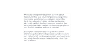Menurut Gilarso (1992:486) sistem ekonomi adalah
keseluruhan tata cara untuk mengoordinasikan perilaku
masyarakat (para konsumen, produsen, pemerintah,
bank, dan sebagainya) dalam menjalankan kegiatan
ekonomi (produksi, distribusi, konsumsi, investasi, dan
sebagainya) sehingga menjadi satu kesatuan yang teratur
dan dinamis, dan kekacauan dapat dihindari.
Sedangkan McEachern berpendapat bahwa sistem
ekonomi dapat diartikan sebagai seperangkat mekanisme
dan institusi untuk menjawab pertanyaan apa, bagaimana,
dan untuk siapa barang dan jasa diproduksi (what, how,
dan for whom).
 