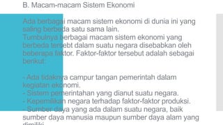 B. Macam-macam Sistem Ekonomi
Ada berbagai macam sistem ekonomi di dunia ini yang
saling berbeda satu sama lain.
Tumbulnya berbagai macam sistem ekonomi yang
berbeda tersebt dalam suatu negara disebabkan oleh
beberapa faktor. Faktor-faktor tersebut adalah sebagai
berikut:
- Ada tidaknya campur tangan pemerintah dalam
kegiatan ekonomi.
- Sistem pemerintahan yang dianut suatu negara.
- Kepemilikan negara terhadap faktor-faktor produksi.
- Sumber daya yang ada dalam suatu negara, baik
sumber daya manusia maupun sumber daya alam yang
 