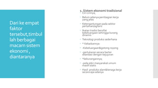 Dari ke empat
faktor
tersebut,timbul
lah berbagai
macam sistem
ekonomi ,
diantaranya
1. Sistem ekonomi tradisional
 Ciri-cirinya;
 Belum adanya pembagian kerja
yang jelas
 Ketergantungan pada sektor
pertanian/agraris
 Ikatan tradisi bersifat
kekeluargaan sehingga kurang
dinamis
 Teknologi produksi sederhana
 * Kebaikannya:
 -Kekeluargaan&gotong royong
 -pertukaran secara barter
dilandasi dengan kejujuran
 *kekurangannya;
 -pola pikir masyarakat umum
masih statis
 Hasil produksi alam&tenaga kerja
secara apa adanya
 