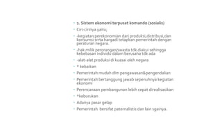  2. Sistem ekonomi terpusat komando (sosialis)
 Ciri-cirinya yaitu;
 -kegiatan perekonomian dari produksi,distribusi,dan
konsumsi srrta hargadi tetapkan pemerintah dengan
peraturan negara.
 -hak milik perorangan/swasta tdk diakui sehingga
kebebasan individu dalam berusaha tdk ada
 -alat-alat produksi di kuasai oleh negara
 * kebaikan
 Pemerintah mudah dlm pengawasan&pengendalian
 Pemerintah bertanggung jawab sepenuhnya kegiatan
ekonomi
 Perencanaan pembangunan lebih cepat direalisasikan
 *keburukan
 Adanya pasar gelap
 Pemerintah bersifat paternalistis dan lain sgainya.
 