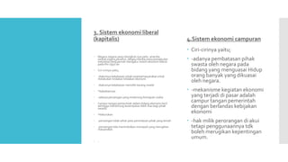 3. Sistem ekonomi liberal
(kapitalis) 4.Sistem ekonomi campuran
 Ciri-cirinya yaitu;
 -adanya pembatasan pihak
swasta oleh negara pada
bidang yang menguasai Hidup
orang banyak yang dikuasai
oleh negara.
 -mekanisme kegiatan ekonomi
yang terjadi di pasar adalah
campur tangan pemerintah
dengan berlandas kebijakan
ekonomi
 -hak milik perorangan di akui
tetapi penggunaannya tdk
boleh merugikan kepentingan
umum.
 Negara-negara yang mengikuti nya yaitu: amerika
serikat,inggris,perancis ,belgia,irlandia,swiss,kanada,dan
indonesia yang pernah mengatur sistem ekonomi liberal
pada thn 1950-an
 Ciri-cirinya yaitu;
 -diakuinya kebebasan pihak swasta/masyarakat untuk
melakukan tindakan tindakan ekonomi
 -diakuinya kebebasan memiliki barang modal
 *kabaikannya:
 -adanya persaingan yang mndorong kemajuan usaha
 Campur tangan pemerintah dalam bidang ekonomi kecil
sehingga mendorong kesempatan lebih luas bagi pihak
swasta.
 *keburukan:
 -persaingan tidak sehat yaitu penindasan pihak yang lemah
 -persaingan tida menimbulkan monopoli yang merugikan
masyarakat.
 -
 