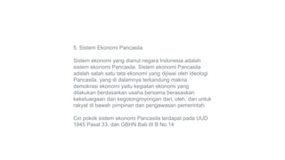 5. Sistem Ekonomi Pancasila
Sistem ekonomi yang dianut negara Indonesia adalah
sistem ekonomi Pancasila. Sistem ekonomi Pancasila
adalah salah satu tata ekonomi yang dijiwai oleh ideologi
Pancasila, yang di dalamnya terkandung makna
demokrasi ekonomi yaitu kegiatan ekonomi yang
dilakukan berdasarkan usaha bersama berasaskan
kekeluargaan dan kegotongroyongan dari, oleh, dan untuk
rakyat di bawah pimpinan dan pengawasan pemerintah.
Ciri pokok sistem ekonomi Pancasila terdapat pada UUD
1945 Pasal 33, dan GBHN Bab III B No.14
 