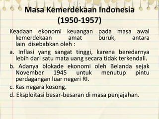 Masa Kemerdekaan Indonesia
(1950-1957)
Keadaan ekonomi keuangan pada masa awal
kemerdekaan amat buruk, antara
lain disebabkan oleh :
a. Inflasi yang sangat tinggi, karena beredarnya
lebih dari satu mata uang secara tidak terkendali.
b. Adanya blokade ekonomi oleh Belanda sejak
November 1945 untuk menutup pintu
perdagangan luar negeri RI.
c. Kas negara kosong.
d. Eksploitasi besar-besaran di masa penjajahan.
 