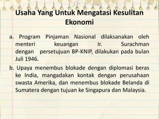 Usaha Yang Untuk Mengatasi Kesulitan
Ekonomi
a. Program Pinjaman Nasional dilaksanakan oleh
menteri keuangan Ir. Surachman
dengan persetujuan BP-KNIP, dilakukan pada bulan
Juli 1946.
b. Upaya menembus blokade dengan diplomasi beras
ke India, mangadakan kontak dengan perusahaan
swasta Amerika, dan menembus blokade Belanda di
Sumatera dengan tujuan ke Singapura dan Malaysia.
 