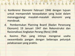 c. Konferensi Ekonomi Februari 1946 dengan tujuan
untuk memperoleh kesepakatan yang bulat dalam
menanggulangi masalah-masalah ekonomi yang
mendesak.
d. Pembentukan Planning Board (Badan Perancang
Ekonomi) 19 Januari 1947 dan Rekonstruksi dan
Rasionalisasi Angkatan Perang (Rera) 1948
e. Kasimo Plan yang intinya mengenai usaha
swasembada pangan dengan beberapa petunjuk
pelaksanaan yang praktis.
 