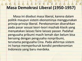 Masa Demokrasi Liberal (1950-1957)
Masa ini disebut masa liberal, karena dalam
politik maupun sistem ekonominya menggunakan
prinsip-prinsip liberal. Perekonomian diserahkan
pada pasar sesuai teori-teori mazhab klasik yang
menyatakan laissez faire laissez passer. Padahal
pengusaha pribumi masih lemah dan belum bisa
bersaing dengan pengusaha nonpribumi,
terutama pengusaha Cina. Pada akhirnya sistem
ini hanya memperburuk kondisi perekonomian
Indonesia yang baru merdeka.
 