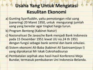 Usaha Yang Untuk Mengatasi
Kesulitan Ekonomi
a) Gunting Syarifuddin, yaitu pemotongan nilai uang
(sanering) 20 Maret 1950, untuk mengurangi jumlah
uang yang beredar agar tingkat harga turun.
b) Program Benteng (Kabinet Natsir)
c) Nasionalisasi De Javasche Bank menjadi Bank Indonesia
pada 15 Desember 1951 lewat UU no.24 th 1951
dengan fungsi sebagai bank sentral dan bank sirkulasi.
d) Sistem ekonomi Ali-Baba (kabinet Ali Sastroamijoyo I)
yang diprakarsai Mr Iskak Cokrohadisuryo
e) Pembatalan sepihak atas hasil-hasil Konferensi Meja
Bundar, termasuk pembubaran Uni Indonesia-Belanda.
 