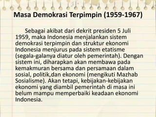 Masa Demokrasi Terpimpin (1959-1967)
Sebagai akibat dari dekrit presiden 5 Juli
1959, maka Indonesia menjalankan sistem
demokrasi terpimpin dan struktur ekonomi
Indonesia menjurus pada sistem etatisme
(segala-galanya diatur oleh pemerintah). Dengan
sistem ini, diharapkan akan membawa pada
kemakmuran bersama dan persamaan dalam
sosial, politik,dan ekonomi (mengikuti Mazhab
Sosialisme). Akan tetapi, kebijakan-kebijakan
ekonomi yang diambil pemerintah di masa ini
belum mampu memperbaiki keadaan ekonomi
Indonesia.
 