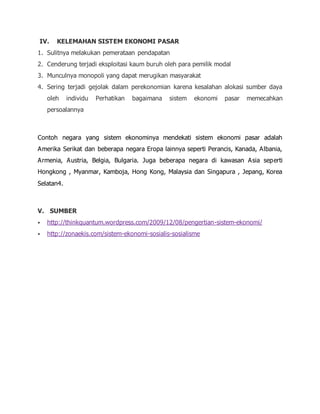IV. KELEMAHAN SISTEM EKONOMI PASAR
1. Sulitnya melakukan pemerataan pendapatan
2. Cenderung terjadi eksploitasi kaum buruh oleh para pemilik modal
3. Munculnya monopoli yang dapat merugikan masyarakat
4. Sering terjadi gejolak dalam perekonomian karena kesalahan alokasi sumber daya
oleh individu Perhatikan bagaimana sistem ekonomi pasar memecahkan
persoalannya
Contoh negara yang sistem ekonominya mendekati sistem ekonomi pasar adalah
Amerika Serikat dan beberapa negara Eropa lainnya seperti Perancis, Kanada, Albania,
Armenia, Austria, Belgia, Bulgaria. Juga beberapa negara di kawasan Asia seperti
Hongkong , Myanmar, Kamboja, Hong Kong, Malaysia dan Singapura , Jepang, Korea
Selatan4.
V. SUMBER
 http://thinkquantum.wordpress.com/2009/12/08/pengertian-sistem-ekonomi/
 http://zonaekis.com/sistem-ekonomi-sosialis-sosialisme
 