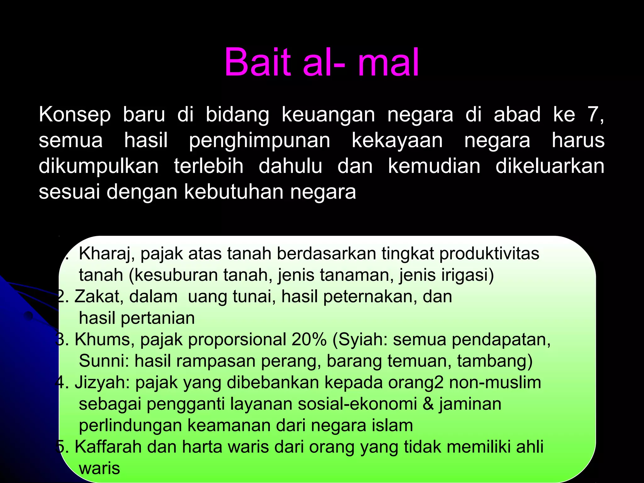 Bait al- malBait al- mal
Konsep baru di bidang keuangan negara di abad ke 7,Konsep baru di bidang keuangan negara di abad ke 7,
semua hasil penghimpunan kekayaan negara harussemua hasil penghimpunan kekayaan negara harus
dikumpulkan terlebih dahulu dan kemudian dikeluarkandikumpulkan terlebih dahulu dan kemudian dikeluarkan
sesuai dengan kebutuhan negarasesuai dengan kebutuhan negara
1. Kharaj, pajak atas tanah berdasarkan tingkat produktivitas
tanah (kesuburan tanah, jenis tanaman, jenis irigasi)
2. Zakat, dalam uang tunai, hasil peternakan, dan
hasil pertanian
3. Khums, pajak proporsional 20% (Syiah: semua pendapatan,
Sunni: hasil rampasan perang, barang temuan, tambang)
4. Jizyah: pajak yang dibebankan kepada orang2 non-muslim
sebagai pengganti layanan sosial-ekonomi & jaminan
perlindungan keamanan dari negara islam
5. Kaffarah dan harta waris dari orang yang tidak memiliki ahli
waris
 