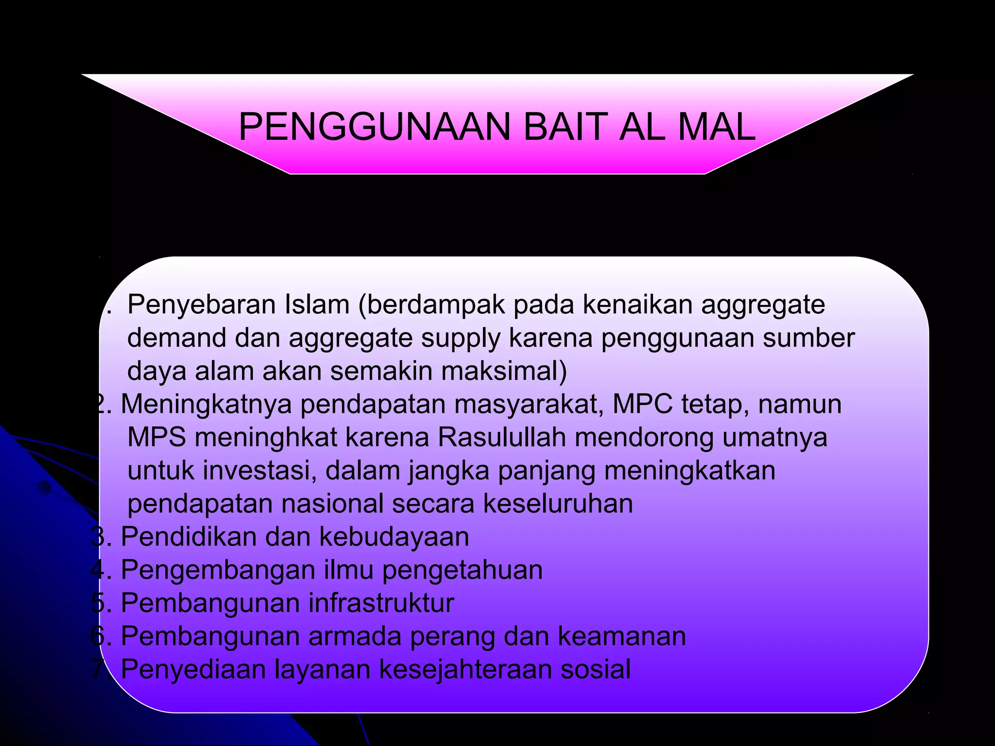 1. Penyebaran Islam (berdampak pada kenaikan aggregate
demand dan aggregate supply karena penggunaan sumber
daya alam akan semakin maksimal)
2. Meningkatnya pendapatan masyarakat, MPC tetap, namun
MPS meninghkat karena Rasulullah mendorong umatnya
untuk investasi, dalam jangka panjang meningkatkan
pendapatan nasional secara keseluruhan
3. Pendidikan dan kebudayaan
4. Pengembangan ilmu pengetahuan
5. Pembangunan infrastruktur
6. Pembangunan armada perang dan keamanan
7. Penyediaan layanan kesejahteraan sosial
PENGGUNAAN BAIT AL MAL
 