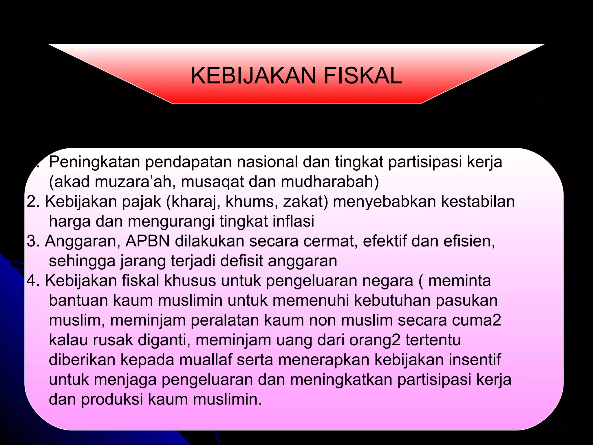 1. Peningkatan pendapatan nasional dan tingkat partisipasi kerja
(akad muzara’ah, musaqat dan mudharabah)
2. Kebijakan pajak (kharaj, khums, zakat) menyebabkan kestabilan
harga dan mengurangi tingkat inflasi
3. Anggaran, APBN dilakukan secara cermat, efektif dan efisien,
sehingga jarang terjadi defisit anggaran
4. Kebijakan fiskal khusus untuk pengeluaran negara ( meminta
bantuan kaum muslimin untuk memenuhi kebutuhan pasukan
muslim, meminjam peralatan kaum non muslim secara cuma2
kalau rusak diganti, meminjam uang dari orang2 tertentu
diberikan kepada muallaf serta menerapkan kebijakan insentif
untuk menjaga pengeluaran dan meningkatkan partisipasi kerja
dan produksi kaum muslimin.
KEBIJAKAN FISKAL
 