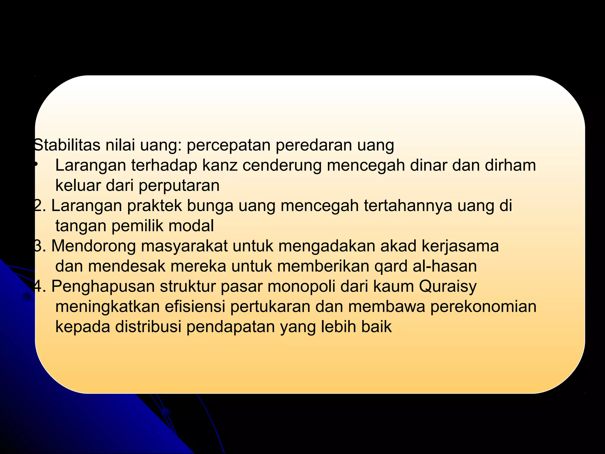 Stabilitas nilai uang: percepatan peredaran uang
• Larangan terhadap kanz cenderung mencegah dinar dan dirham
keluar dari perputaran
2. Larangan praktek bunga uang mencegah tertahannya uang di
tangan pemilik modal
3. Mendorong masyarakat untuk mengadakan akad kerjasama
dan mendesak mereka untuk memberikan qard al-hasan
4. Penghapusan struktur pasar monopoli dari kaum Quraisy
meningkatkan efisiensi pertukaran dan membawa perekonomian
kepada distribusi pendapatan yang lebih baik
 