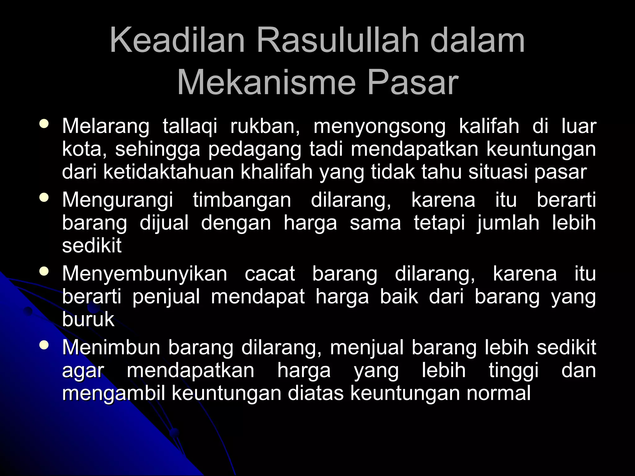 Keadilan Rasulullah dalamKeadilan Rasulullah dalam
Mekanisme PasarMekanisme Pasar
 Melarang tallaqi rukban, menyongsong kalifah di luarMelarang tallaqi rukban, menyongsong kalifah di luar
kota, sehingga pedagang tadi mendapatkan keuntungankota, sehingga pedagang tadi mendapatkan keuntungan
dari ketidaktahuan khalifah yang tidak tahu situasi pasardari ketidaktahuan khalifah yang tidak tahu situasi pasar
 Mengurangi timbangan dilarang, karena itu berartiMengurangi timbangan dilarang, karena itu berarti
barang dijual dengan harga sama tetapi jumlah lebihbarang dijual dengan harga sama tetapi jumlah lebih
sedikitsedikit
 Menyembunyikan cacat barang dilarang, karena ituMenyembunyikan cacat barang dilarang, karena itu
berarti penjual mendapat harga baik dari barang yangberarti penjual mendapat harga baik dari barang yang
burukburuk
 Menimbun barang dilarang, menjual barang lebih sedikitMenimbun barang dilarang, menjual barang lebih sedikit
agar mendapatkan harga yang lebih tinggi danagar mendapatkan harga yang lebih tinggi dan
mengambil keuntungan diatas keuntungan normalmengambil keuntungan diatas keuntungan normal
 