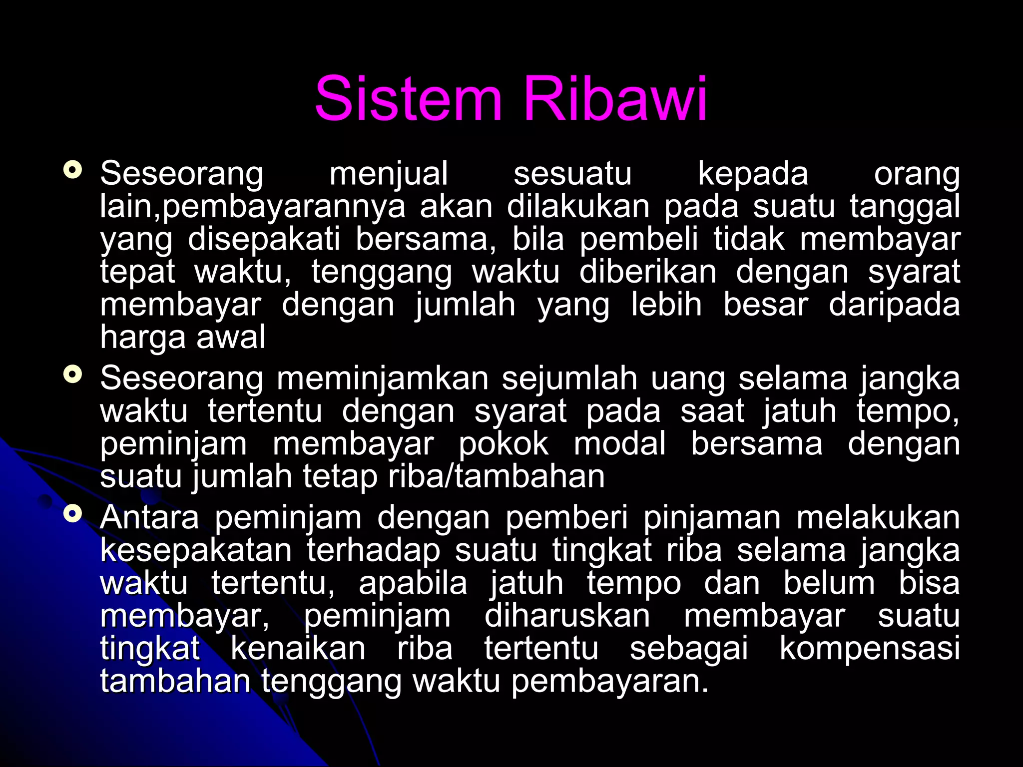 Sistem RibawiSistem Ribawi
 Seseorang menjual sesuatu kepada orangSeseorang menjual sesuatu kepada orang
lain,pembayarannya akan dilakukan pada suatu tanggallain,pembayarannya akan dilakukan pada suatu tanggal
yang disepakati bersama, bila pembeli tidak membayaryang disepakati bersama, bila pembeli tidak membayar
tepat waktu, tenggang waktu diberikan dengan syarattepat waktu, tenggang waktu diberikan dengan syarat
membayar dengan jumlah yang lebih besar daripadamembayar dengan jumlah yang lebih besar daripada
harga awalharga awal
 Seseorang meminjamkan sejumlah uang selama jangkaSeseorang meminjamkan sejumlah uang selama jangka
waktu tertentu dengan syarat pada saat jatuh tempo,waktu tertentu dengan syarat pada saat jatuh tempo,
peminjam membayar pokok modal bersama denganpeminjam membayar pokok modal bersama dengan
suatu jumlah tetap riba/tambahansuatu jumlah tetap riba/tambahan
 Antara peminjam dengan pemberi pinjaman melakukanAntara peminjam dengan pemberi pinjaman melakukan
kesepakatan terhadap suatu tingkat riba selama jangkakesepakatan terhadap suatu tingkat riba selama jangka
waktu tertentu, apabila jatuh tempo dan belum bisawaktu tertentu, apabila jatuh tempo dan belum bisa
membayar, peminjam diharuskan membayar suatumembayar, peminjam diharuskan membayar suatu
tingkat kenaikan riba tertentu sebagai kompensasitingkat kenaikan riba tertentu sebagai kompensasi
tambahan tenggang waktu pembayaran.tambahan tenggang waktu pembayaran.
 