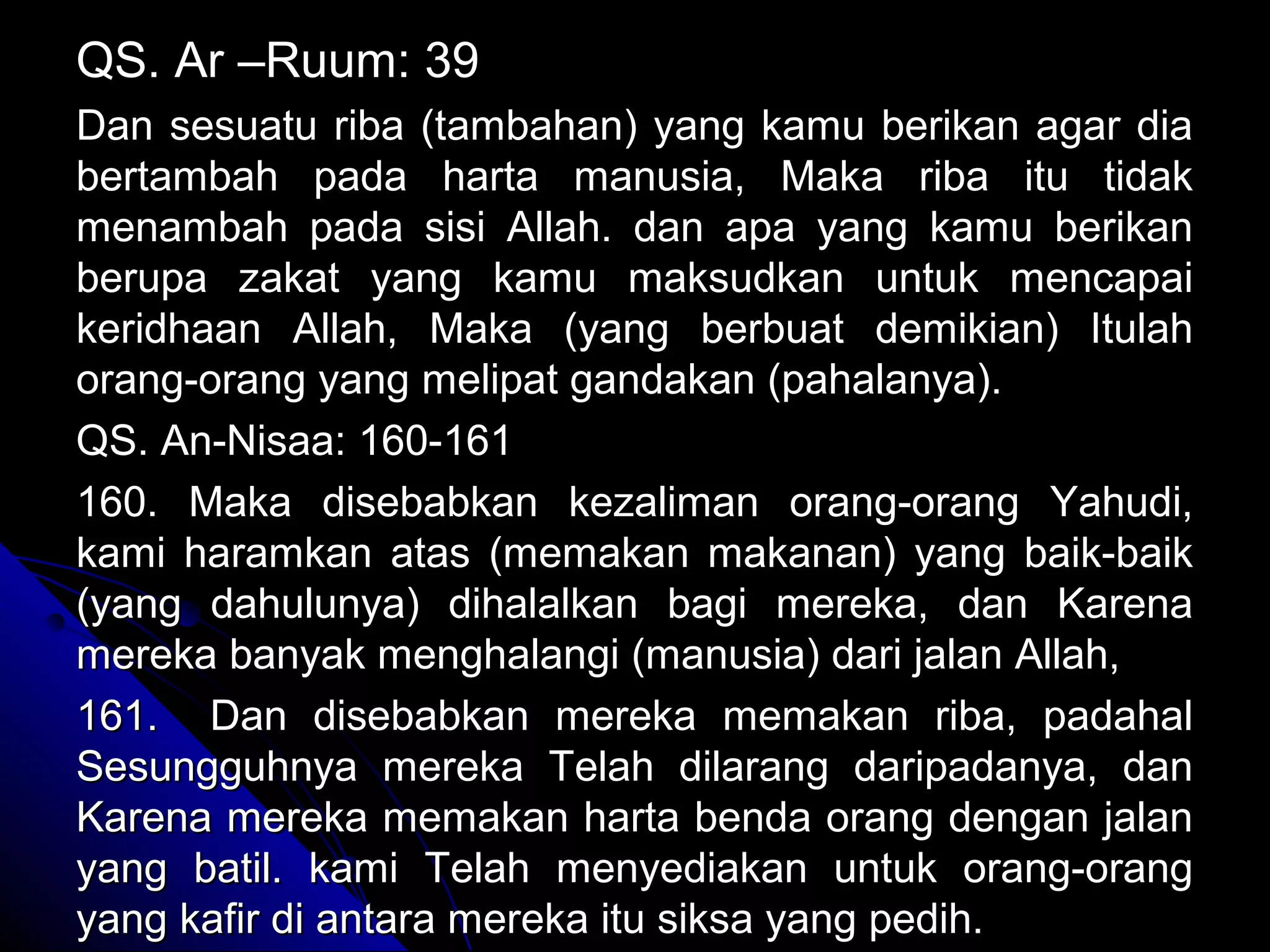 QS. Ar –Ruum: 39QS. Ar –Ruum: 39
Dan sesuatu riba (tambahan) yang kamu berikan agar diaDan sesuatu riba (tambahan) yang kamu berikan agar dia
bertambah pada harta manusia, Maka riba itu tidakbertambah pada harta manusia, Maka riba itu tidak
menambah pada sisi Allah. dan apa yang kamu berikanmenambah pada sisi Allah. dan apa yang kamu berikan
berupa zakat yang kamu maksudkan untuk mencapaiberupa zakat yang kamu maksudkan untuk mencapai
keridhaan Allah, Maka (yang berbuat demikian) Itulahkeridhaan Allah, Maka (yang berbuat demikian) Itulah
orang-orang yang melipat gandakan (pahalanya).orang-orang yang melipat gandakan (pahalanya).
QS. An-Nisaa: 160-161QS. An-Nisaa: 160-161
160. Maka disebabkan kezaliman orang-orang Yahudi,160. Maka disebabkan kezaliman orang-orang Yahudi,
kami haramkan atas (memakan makanan) yang baik-baikkami haramkan atas (memakan makanan) yang baik-baik
(yang dahulunya) dihalalkan bagi mereka, dan Karena(yang dahulunya) dihalalkan bagi mereka, dan Karena
mereka banyak menghalangi (manusia) dari jalan Allah,mereka banyak menghalangi (manusia) dari jalan Allah,
161. Dan disebabkan mereka memakan riba, padahal161. Dan disebabkan mereka memakan riba, padahal
Sesungguhnya mereka Telah dilarang daripadanya, danSesungguhnya mereka Telah dilarang daripadanya, dan
Karena mereka memakan harta benda orang dengan jalanKarena mereka memakan harta benda orang dengan jalan
yang batil. kami Telah menyediakan untuk orang-orangyang batil. kami Telah menyediakan untuk orang-orang
yang kafir di antara mereka itu siksa yang pedih.yang kafir di antara mereka itu siksa yang pedih.
 
