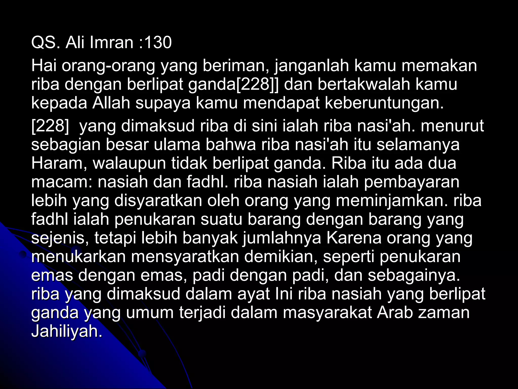 QS. Ali Imran :130QS. Ali Imran :130
Hai orang-orang yang beriman, janganlah kamu memakanHai orang-orang yang beriman, janganlah kamu memakan
riba dengan berlipat ganda[228]] dan bertakwalah kamuriba dengan berlipat ganda[228]] dan bertakwalah kamu
kepada Allah supaya kamu mendapat keberuntungan.kepada Allah supaya kamu mendapat keberuntungan.
[228] yang dimaksud riba di sini ialah riba nasi'ah. menurut[228] yang dimaksud riba di sini ialah riba nasi'ah. menurut
sebagian besar ulama bahwa riba nasi'ah itu selamanyasebagian besar ulama bahwa riba nasi'ah itu selamanya
Haram, walaupun tidak berlipat ganda. Riba itu ada duaHaram, walaupun tidak berlipat ganda. Riba itu ada dua
macam: nasiah dan fadhl. riba nasiah ialah pembayaranmacam: nasiah dan fadhl. riba nasiah ialah pembayaran
lebih yang disyaratkan oleh orang yang meminjamkan. ribalebih yang disyaratkan oleh orang yang meminjamkan. riba
fadhl ialah penukaran suatu barang dengan barang yangfadhl ialah penukaran suatu barang dengan barang yang
sejenis, tetapi lebih banyak jumlahnya Karena orang yangsejenis, tetapi lebih banyak jumlahnya Karena orang yang
menukarkan mensyaratkan demikian, seperti penukaranmenukarkan mensyaratkan demikian, seperti penukaran
emas dengan emas, padi dengan padi, dan sebagainya.emas dengan emas, padi dengan padi, dan sebagainya.
riba yang dimaksud dalam ayat Ini riba nasiah yang berlipatriba yang dimaksud dalam ayat Ini riba nasiah yang berlipat
ganda yang umum terjadi dalam masyarakat Arab zamanganda yang umum terjadi dalam masyarakat Arab zaman
Jahiliyah.Jahiliyah.
 