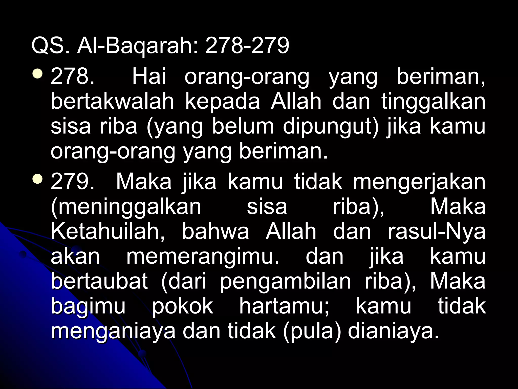 QS. Al-Baqarah: 278-279QS. Al-Baqarah: 278-279
 278. Hai orang-orang yang beriman,278. Hai orang-orang yang beriman,
bertakwalah kepada Allah dan tinggalkanbertakwalah kepada Allah dan tinggalkan
sisa riba (yang belum dipungut) jika kamusisa riba (yang belum dipungut) jika kamu
orang-orang yang beriman.orang-orang yang beriman.
 279. Maka jika kamu tidak mengerjakan279. Maka jika kamu tidak mengerjakan
(meninggalkan sisa riba), Maka(meninggalkan sisa riba), Maka
Ketahuilah, bahwa Allah dan rasul-NyaKetahuilah, bahwa Allah dan rasul-Nya
akan memerangimu. dan jika kamuakan memerangimu. dan jika kamu
bertaubat (dari pengambilan riba), Makabertaubat (dari pengambilan riba), Maka
bagimu pokok hartamu; kamu tidakbagimu pokok hartamu; kamu tidak
menganiaya dan tidak (pula) dianiaya.menganiaya dan tidak (pula) dianiaya.
 