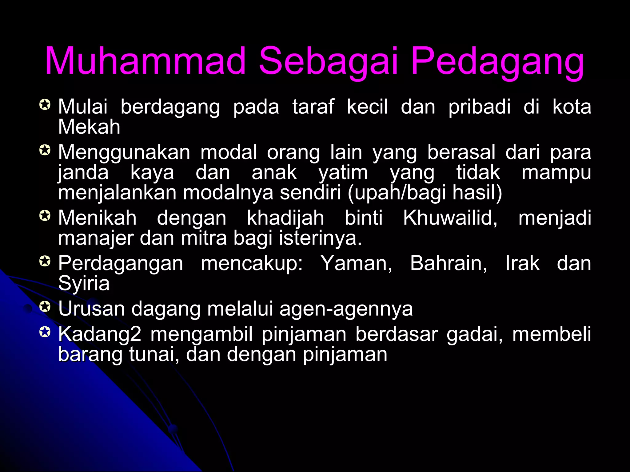 Muhammad Sebagai PedagangMuhammad Sebagai Pedagang
 Mulai berdagang pada taraf kecil dan pribadi di kotaMulai berdagang pada taraf kecil dan pribadi di kota
MekahMekah
 Menggunakan modal orang lain yang berasal dari paraMenggunakan modal orang lain yang berasal dari para
janda kaya dan anak yatim yang tidak mampujanda kaya dan anak yatim yang tidak mampu
menjalankan modalnya sendiri (upah/bagi hasil)menjalankan modalnya sendiri (upah/bagi hasil)
 Menikah dengan khadijah binti Khuwailid, menjadiMenikah dengan khadijah binti Khuwailid, menjadi
manajer dan mitra bagi isterinya.manajer dan mitra bagi isterinya.
 Perdagangan mencakup: Yaman, Bahrain, Irak danPerdagangan mencakup: Yaman, Bahrain, Irak dan
SyiriaSyiria
 Urusan dagang melalui agen-agennyaUrusan dagang melalui agen-agennya
 Kadang2 mengambil pinjaman berdasar gadai, membeliKadang2 mengambil pinjaman berdasar gadai, membeli
barang tunai, dan dengan pinjamanbarang tunai, dan dengan pinjaman
 